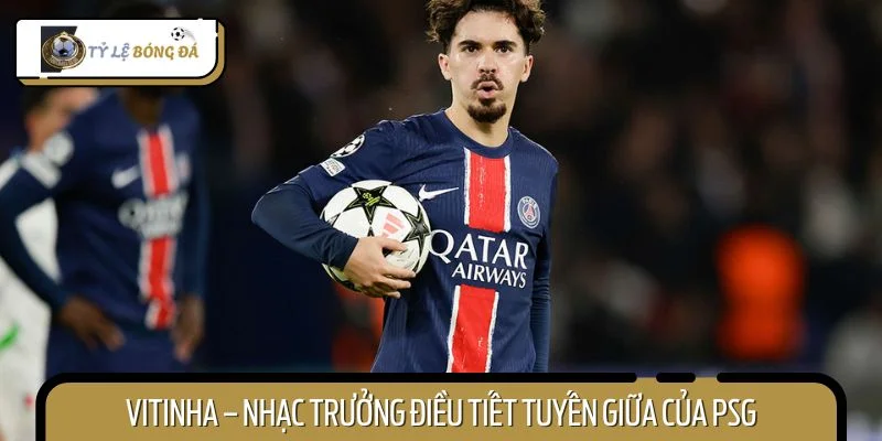 Vitinha – nhạc trưởng điều tiết tuyến giữa của PSG