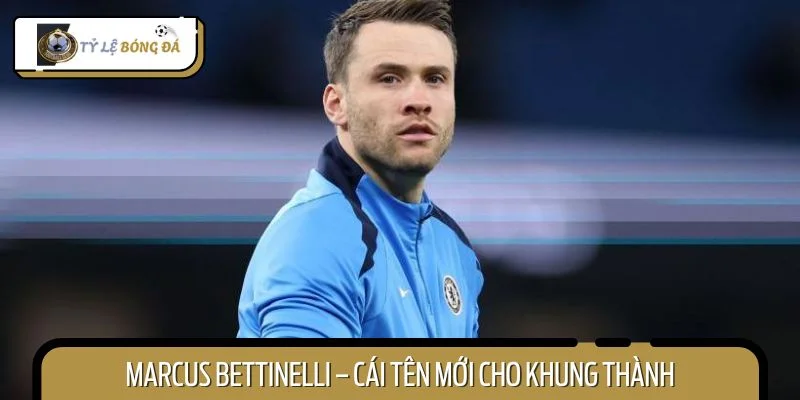 Marcus Bettinelli – cái tên mới cho khung thành