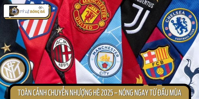 Mùa hè 2025 sôi động với hàng loạt hợp đồng chuyển nhượng bom tấn
